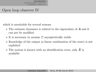 introduction
                 deterministic observer
                    stochastic observer


Open loop observer IV


which is unsuitable for several reasons
    The estimate dynamics is related to the eigenvalues of A and it
    can not be modiﬁed
    It is necessary to assume Σ asymptotically stable
    Knowledge of the output (a linear combination of the state) is not
    exploited
                                                           ˆ
    The system is known with an identiﬁcation error, only Σ is
    available




                    Gianluca Antonelli    Evry, 27-29 march 2013
 