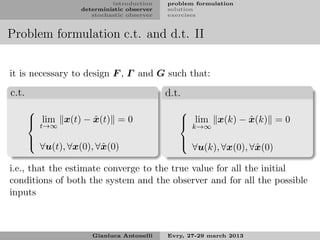 introduction    problem formulation
                   deterministic observer   solution
                      stochastic observer   exercises


Problem formulation c.t. and d.t. II


it is necessary to design F , Γ and G such that:

c.t.                                        d.t.
                                              
        t→∞        ˆ
        lim x(t) − x(t) = 0                                ˆ
                                                lim x(k) − x(k) = 0
                                                k→∞
       
        ∀u(t), ∀x(0), ∀ˆ (0)                  
                                                ∀u(k), ∀x(0), ∀ˆ (0)
                        x                                       x

i.e., that the estimate converge to the true value for all the initial
conditions of both the system and the observer and for all the possible
inputs



                      Gianluca Antonelli    Evry, 27-29 march 2013
 