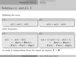 introduction    problem formulation
                 deterministic observer   solution
                    stochastic observer   exercises


Solution c.t. and d.t. I

Deﬁning the error

c.t.                                      d.t.
                     ˆ
       e(t) = x(t) − x(t)                                       ˆ
                                                  e(k) = x(k) − x(k)

with dynamics:
c.t.                                      d.t.

  ˙        ˙      ˙
  e(t) = x(t) − x(t)
                  ˆ                                            ˆ
                                           e(k + 1)=x(k + 1) − x(k + 1)
       = Ax(t) + Bu(t)+                            = Ax(k) + Bu(k)+
         ˆ
      −F x(t) − Γ u(t) − Gy(t)                     ˆ
                                               −F x(k) − Γ u(k) − Gy(k)

to make it independent from the input we impose Γ = B

                    Gianluca Antonelli    Evry, 27-29 march 2013
 