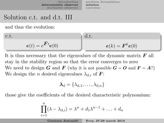 introduction       problem formulation
                deterministic observer      solution
                   stochastic observer      exercises


Solution c.t. and d.t. III
and thus the evolution:
c.t.                                        d.t.
         e(t) = eF t e(0)                                  e(k) = F k e(0)
It is thus necessary that the eigenvalues of the dynamic matrix F all
stay in the stability region so that the error converges to zero
We need to design G and F (why it is not possible G = O and F = A?)
We design the n desired eigenvalues λd,i of F :

                             λd = {λd,1 , . . . , λd,n }

those give the coeﬃcients of the desired characteristic polynomium:
                 n
                      (λ − λd,i ) = λn + d1 λn−1 + . . . + dn
                i=1
                      Gianluca Antonelli    Evry, 27-29 march 2013
 