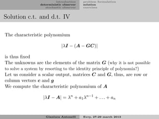 introduction    problem formulation
                 deterministic observer   solution
                    stochastic observer   exercises


Solution c.t. and d.t. IV

The characteristic polynomium

                              |λI − (A − GC)|

is thus ﬁxed
The unknowns are the elements of the matrix G (why it is not possible
to solve a system by resorting to the identity principle of polynomia?)
Let us consider a scalar output, matrices C and G, thus, are row or
column vectors c and g
We compute the characteristic polynomium of A

                  |λI − A| = λn + a1 λn−1 + . . . + an


                    Gianluca Antonelli    Evry, 27-29 march 2013
 