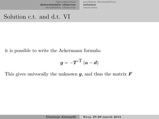 introduction    problem formulation
                deterministic observer   solution
                   stochastic observer   exercises


Solution c.t. and d.t. VI




it is possible to write the Ackermann formula:

                            g = −T -T (a − d)

This gives univocally the unknown g, and thus the matrix F




                   Gianluca Antonelli    Evry, 27-29 march 2013
 