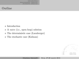 introduction
               deterministic observer
                  stochastic observer


Outline




   Introduction
   A naive (i.e., open loop) solution
   The deterministic case (Luenberger)
   The stochastic case (Kalman)




                  Gianluca Antonelli    Evry, 27-29 march 2013
 