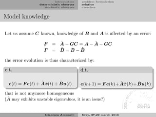 introduction    problem formulation
                  deterministic observer   solution
                     stochastic observer   exercises


Model knowledge

Let us assume C known, knowledge of B and A is aﬀected by an error:

                     F     ˆ            ˜
                         = A − GC = A − A − GC
                     Γ     ˆ
                         = B =B−B  ˜

the error evolution is thus characterized by:

c.t.                                       d.t.

  ˙               ˜x       ˜
  e(t) = F e(t) + Aˆ (t) + Bu(t)                             ˜x      ˜
                                           e(k +1) = F e(k)+ Aˆ (k)+ Bu(k)
that is not anymore homogeneous
 ˜
(A may exhibits unstable eigenvalues, it is an issue?)


                     Gianluca Antonelli    Evry, 27-29 march 2013
 