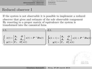 introduction    problem formulation
                  deterministic observer   solution
                     stochastic observer   exercises


Reduced observer I
If the system is not observable it is possible to implement a reduced
observer that gives and estimate of the sole observable component
By resorting to a proper matrix of equivalence the system is
transformed into the canonical form
c.t.                                       d.t.
                                          
         Ao     O                                      Ao     O
    ˙
    z(t) =         z(t) + P −1 Bu(t)        z(k + 1) =           z(k) + P −1 Bu(k)
                                          
         A1    Ano                                     A1    Ano
  y(t) = C o   O z(t)                           y(k) = C o   O z(k)
                                          




                     Gianluca Antonelli    Evry, 27-29 march 2013
 