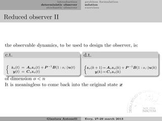 introduction     problem formulation
                       deterministic observer    solution
                          stochastic observer    exercises


Reduced observer II



the observable dynamics, to be used to design the observer, is:

c.t.                                             d.t.

   ˙
   z o (t) = Ao z o (t) + P −1 B(1 : o, :)u(t)    z o (k + 1) = Ao z o (k) + P −1 B(1 : o, :)u(k)
     y(t) = C o z o (t)                                  y(k) = C o z o (k)

of dimension o < n
It is meaningless to come back into the original state x




                          Gianluca Antonelli     Evry, 27-29 march 2013
 