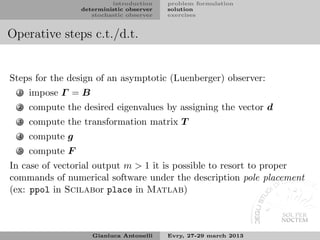 introduction    problem formulation
                  deterministic observer   solution
                     stochastic observer   exercises


Operative steps c.t./d.t.


Steps for the design of an asymptotic (Luenberger) observer:
  1   impose Γ = B
  2   compute the desired eigenvalues by assigning the vector d
  3   compute the transformation matrix T
  4   compute g
  5   compute F
In case of vectorial output m > 1 it is possible to resort to proper
commands of numerical software under the description pole placement
(ex: ppol in Scilabor place in Matlab)



                     Gianluca Antonelli    Evry, 27-29 march 2013
 