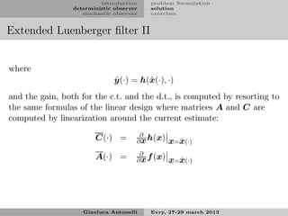 introduction    problem formulation
                 deterministic observer   solution
                    stochastic observer   exercises


Extended Luenberger ﬁlter II


where
                               ˆ
                               y (·) = h(ˆ (·), ·)
                                         x
and the gain, both for the c.t. and the d.t., is computed by resorting to
the same formulas of the linear design where matrices A and C are
computed by linearization around the current estimate:
                                       ∂
                        C(·) =        ∂ x h(x)    x=x(·)
                                                    ˆ

                                       ∂
                        A(·) =        ∂ x f (x)   x=x(·)
                                                    ˆ




                    Gianluca Antonelli    Evry, 27-29 march 2013
 