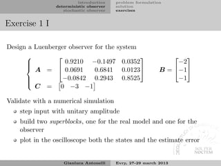 introduction    problem formulation
                deterministic observer   solution
                   stochastic observer   exercises


Exercise 1 I

Design a Luenberger observer for the system
                                                               
                                                                  
      
                 0.9210 −0.1497 0.0352                         −2
      
         A =  0.0691        0.6841 0.0123                B = −1
      
                 −0.0842 0.2943 0.8525                         −1
      
         C = 0 −3 −1

Validate with a numerical simulation
    step input with unitary amplitude
    build two superblocks, one for the real model and one for the
    observer
    plot in the oscilloscope both the states and the estimate error


                   Gianluca Antonelli    Evry, 27-29 march 2013
 