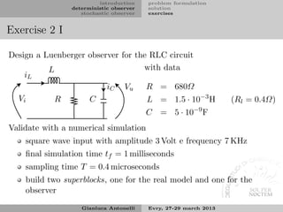 introduction    problem formulation
                deterministic observer   solution
                   stochastic observer   exercises


Exercise 2 I

Design a Luenberger observer for the RLC circuit
          L                        with data
    iL
                         iC Vu      R = 680Ω
  Vi        R       C               L = 1.5 · 10−3 H              (Rl = 0.4Ω)
                                                       −9
                                         C = 5 · 10         F
Validate with a numerical simulation
    square wave input with amplitude 3 Volt e frequency 7 KHz
    ﬁnal simulation time tf = 1 milliseconds
    sampling time T = 0.4 microseconds
    build two superblocks, one for the real model and one for the
    observer
                   Gianluca Antonelli    Evry, 27-29 march 2013
 