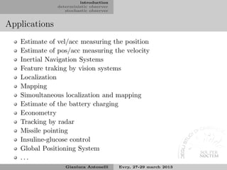 introduction
               deterministic observer
                  stochastic observer


Applications
   Estimate of vel/acc measuring the position
   Estimate of pos/acc measuring the velocity
   Inertial Navigation Systems
   Feature traking by vision systems
   Localization
   Mapping
   Simoultaneous localization and mapping
   Estimate of the battery charging
   Econometry
   Tracking by radar
   Missile pointing
   Insuline-glucose control
   Global Positioning System
   ...
                  Gianluca Antonelli    Evry, 27-29 march 2013
 