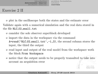introduction    problem formulation
                deterministic observer   solution
                   stochastic observer   exercises


Exercise 2 II

    plot in the oscilloscope both the states and the estimate error
Validate again with a numerical simulation and the real data stored in
the ﬁle RLC 02 small.txt
    consider the sole observer superblock developed
    import the data in the workspace via the command
    A=read(’RLC 02 small.txt’,-1,3), the second column stores the
    input, the third the output
    read input and output of the real model from the workspace woth
    the block From Workspace
    notice that the output needs to be properly transalted to take into
    account an acquisition error


                   Gianluca Antonelli    Evry, 27-29 march 2013
 