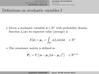 introduction         problem formulation
               deterministic observer        solution
                  stochastic observer        examples and exercises


Deﬁnitions on stochastic variables I



   Given a stochastic variabile x ∈ Rn with probability density
   function fx (x) its expected value (average) is

                   E[x] = µx =               xfx (x)dx       ∈ Rn
                                        Rn

   The covariance matrix is deﬁned as

                P x = E (x − µx )(x − µx )T                  ∈ Rn×n




                  Gianluca Antonelli         Evry, 27-29 march 2013
 