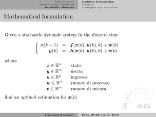 introduction    problem formulation
                deterministic observer   solution
                   stochastic observer   examples and exercises


Mathematical formulation

Given a stochastic dynamic system in the discrete time

                 x(k + 1) = f (x(k), u(k), k) + w(k)
                     y(k) = h(x(k), u(k), k) + v(k)

where
                    x ∈ Rn         stato
                    y ∈ Rm         uscita
                    u ∈ Rp         ingresso
                    w ∈ Rn         rumore di processo
                    v ∈ Rm         rumore di misura
ﬁnd an optimal estimation for x(k)


                   Gianluca Antonelli    Evry, 27-29 march 2013
 