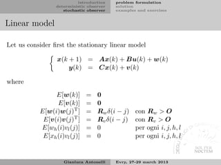 introduction    problem formulation
                 deterministic observer   solution
                    stochastic observer   examples and exercises


Linear model

Let us consider ﬁrst the stationary linear model

                 x(k + 1) = Ax(k) + Bu(k) + w(k)
                     y(k) = Cx(k) + v(k)

where
                E[w(k)]       =    0
                 E[v(k)]      =    0
           E[w(i)w(j)T ]      =    Rw δ(i − j)    con Rw > O
            E[v(i)v(j)T ]     =    Rv δ(i − j)    con Rv > O
           E[wh (i)vl (j)]    =    0              per ogni i, j, h, l
            E[xh (i)vl (j)]   =    0              per ogni i, j, h, l


                    Gianluca Antonelli    Evry, 27-29 march 2013
 