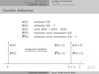 introduction    problem formulation
                deterministic observer   solution
                   stochastic observer   examples and exercises


Variable deﬁnition

              ˆ
              x(k)      estimate k|k
              x(k)      estimate k|k − 1
              ˜
              x(k)            ˜              ˆ
                        error x(k) = x(k) − x(k)
              P (k)     estimate error covariance k|k
              P (k)     estimate error covariance k|k − 1

   ✻ˆ                                                      ✻ˆ
      x(k)                                 x(k+1)           x(k+1)
                temporal update
                             ✲
      P (k)                                P (k+1)          P (k+1)



  k                                                     k+1
                   Gianluca Antonelli    Evry, 27-29 march 2013
 