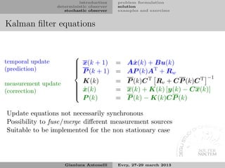 introduction    problem formulation
                  deterministic observer   solution
                     stochastic observer   examples and exercises


Kalman ﬁlter equations


                         
temporal update           x(k + 1)
                                          =   Aˆ (k) + Bu(k)
                                                 x
(prediction)             
                          P (k + 1)
                         
                                          =   AP (k)AT + Rw
                                                                       −1
measurement update         K(k)            =   P (k)C T Rv + CP (k)C T
                         
(correction)              ˆ
                          x(k)
                                          =   x(k) + K(k) [y(k) − Cx(k)]
                         
                          P (k)           =   P (k) − K(k)CP (k)

Update equations not necessarily synchronous
Possibility to fuse/merge diﬀerent measurement sources
Suitable to be implemented for the non stationary case




                     Gianluca Antonelli    Evry, 27-29 march 2013
 
