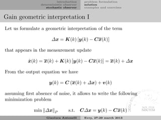introduction     problem formulation
                 deterministic observer    solution
                    stochastic observer    examples and exercises


Gain geometric interpretation I
Let us formulate a geometric interpretation of the term

                       ∆x = K(k) [y(k) − Cx(k)]

that appears in the measurement update

           ˆ
           x(k) = x(k) + K(k) [y(k) − Cx(k)] = x(k) + ∆x

From the output equation we have

                      y(k) = C (x(k) + ∆x) + v(k)

assuming ﬁrst absence of noise, it allows to write the following
minimization problem

              min ∆x     P       s.t.     C∆x = y(k) − Cx(k)
                    Gianluca Antonelli     Evry, 27-29 march 2013
 