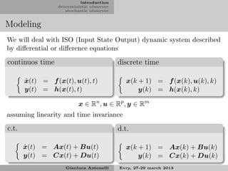 introduction
                 deterministic observer
                    stochastic observer


Modeling
We will deal with ISO (Input State Output) dynamic system described
by diﬀerential or diﬀerence equations

continuos time                            discrete time

       ˙
       x(t) = f (x(t), u(t), t)              x(k + 1) = f (x(k), u(k), k)
       y(t) = h(x(t), t)                         y(k) = h(x(k), k)

                         x ∈ Rn , u ∈ Rp , y ∈ Rm
assuming linearity and time invariance

c.t.                                      d.t.

       ˙
       x(t) = Ax(t) + Bu(t)                  x(k + 1) = Ax(k) + Bu(k)
       y(t) = Cx(t) + Du(t)                      y(k) = Cx(k) + Du(k)
                    Gianluca Antonelli    Evry, 27-29 march 2013
 