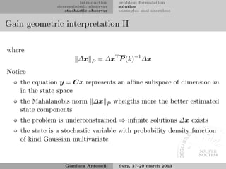 introduction     problem formulation
                deterministic observer    solution
                   stochastic observer    examples and exercises


Gain geometric interpretation II

where
                         ∆x   P   = ∆xT P (k)−1 ∆x
Notice
    the equation y = Cx represents an aﬃne subspace of dimension m
    in the state space
    the Mahalanobis norm ∆x          P   wheigths more the better estimated
    state components
    the problem is underconstrained ⇒ inﬁnite solutions ∆x exists
    the state is a stochastic variable with probability density function
    of kind Gaussian multivariate


                   Gianluca Antonelli     Evry, 27-29 march 2013
 