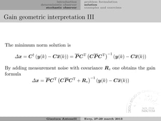 introduction    problem formulation
               deterministic observer   solution
                  stochastic observer   examples and exercises


Gain geometric interpretation III



The minimum norm solution is
                                                     −1
    ∆x = C † (y(k) − Cx(k)) = P C T CP C T                (y(k) − Cx(k))

By adding measurement noise with covariance Rv one obtains the gain
formula
                                     −1
           ∆x = P C T CP C T + Rv       (y(k) − Cx(k))




                  Gianluca Antonelli    Evry, 27-29 march 2013
 
