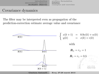 introduction    problem formulation
                  deterministic observer   solution
                     stochastic observer   examples and exercises


Covariance dynamics

The ﬁlter may be interpreted even as propagation of the
prediction-correction estimate average value and covariance


                                                     x(k + 1) = 0.9x(k) + w(k)
           x(k)
                                                     y(k)     = x(k) + v(k)

                                                           with

           x(k)                   ˆ
                                  x(k)
                                                            Rw = rw = 1

                                                            Rv = rv = 0.5


                                  ˆ
                                  x(k)
                              x(k + 1)
                     Gianluca Antonelli    Evry, 27-29 march 2013
 