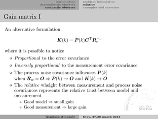introduction    problem formulation
                 deterministic observer   solution
                    stochastic observer   examples and exercises


Gain matrix I
An alternative formulation

                           K(k) = P (k)C T Rv
                                            −1


where it is possible to notice
    Proportional to the error covariance
    Inversely proportional to the measurement error covariance
    The process noise covariance inﬂuences P (k)
    when Rw = O ⇒ P (k) → O and K(k) → O
    The relative wheight between measurement and process noise
    covariances represents the relative trust between model and
    measurement
         Good model ⇒ small gain
         Good measurement ⇒ large gain

                    Gianluca Antonelli    Evry, 27-29 march 2013
 