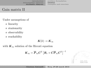 introduction    problem formulation
                   deterministic observer   solution
                      stochastic observer   examples and exercises


Gain matrix II

Under assumptions of
    linearity
    stazionarity
    observability
    reachability
                                  K(k) → K ∞
with K ∞ solution of the Riccati equation
                                                            −1
                    K ∞ = P ∞ C T Rv + CP ∞ C T




                      Gianluca Antonelli    Evry, 27-29 march 2013
 