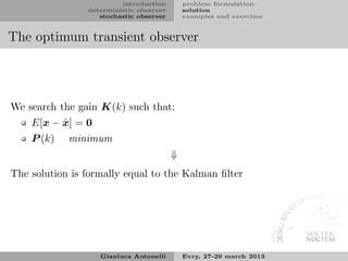 introduction        problem formulation
                deterministic observer       solution
                   stochastic observer       examples and exercises


The optimum transient observer




We search the gain K(k) such that:
          ˆ
    E[x − x] = 0
    P (k)   minimum
                                         ⇓
The solution is formally equal to the Kalman ﬁlter




                   Gianluca Antonelli        Evry, 27-29 march 2013
 