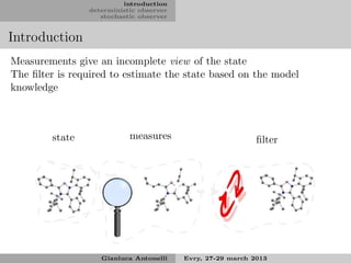 introduction
                deterministic observer
                   stochastic observer


Introduction
Measurements give an incomplete view of the state
The ﬁlter is required to estimate the state based on the model
knowledge



        state              measures                         ﬁlter




                   Gianluca Antonelli    Evry, 27-29 march 2013
 