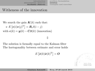 introduction        problem formulation
                deterministic observer       solution
                   stochastic observer       examples and exercises


Witheness of the innovation


We search the gain K(k) such that:
    E e(i)e(j)T = Rv δ(i − j)
with e(k) = y(k) − Cx(k) (innovation)

                                         ⇓

The solution is formally equal to the Kalman ﬁlter
The hortogonality between estimate and error holds

                           E x(k)˜ (k)T = O
                             ˆ x




                   Gianluca Antonelli        Evry, 27-29 march 2013
 