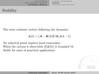 introduction    problem formulation
                deterministic observer   solution
                   stochastic observer   examples and exercises


Stability



The state estimate evolves following the dynamics

                   ˆ                   ˆ
                   x(k) = (A − K(k)CA) x(k − 1)

An anlytical proof requires hard constraints
When the system is observable E[˜ (k)] is bounded ∀k
                                   x
Stable for most of practical applications




                   Gianluca Antonelli    Evry, 27-29 march 2013
 