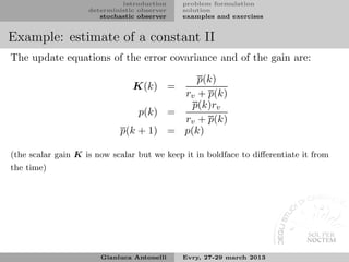 introduction    problem formulation
                    deterministic observer   solution
                       stochastic observer   examples and exercises


Example: estimate of a constant II
The update equations of the error covariance and of the gain are:

                                          p(k)
                                K(k) =
                                       rv + p(k)
                                         p(k)rv
                                p(k) =
                                       rv + p(k)
                            p(k + 1) = p(k)

(the scalar gain K is now scalar but we keep it in boldface to diﬀerentiate it from
the time)




                       Gianluca Antonelli    Evry, 27-29 march 2013
 