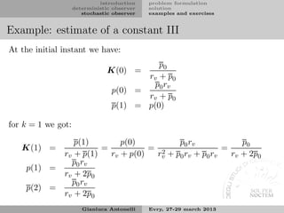 introduction    problem formulation
                    deterministic observer   solution
                       stochastic observer   examples and exercises


Example: estimate of a constant III
At the initial instant we have:
                                           p0
                                K(0) =
                                        rv + p0
                                          p 0 rv
                                 p(0) =
                                        rv + p0
                                 p(1) = p(0)

for k = 1 we got:

                  p(1)        p(0)          p0 rv             p0
   K(1) =                =           = 2                 =
               rv + p(1)   rv + p(0)  rv + p0 rv + p0 rv   rv + 2p0
                 p0 rv
    p(1) =
               rv + 2p0
                 p0 rv
    p(2) =
               rv + 2p0
                       Gianluca Antonelli    Evry, 27-29 march 2013
 
