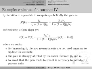 introduction    problem formulation
                 deterministic observer   solution
                    stochastic observer   examples and exercises


Example: estimate of a constant IV
by iteration it is possible to compute symbolically the gain as
                              p0               p0 /rv
              K(k) =                   =
                        rv + (k + 1)p0   1 + (k + 1)p0 /rv
the estimate is then given by:
                                     p0 /rv
             x(k) = x(k) +
             ˆ                                   [y(k) − x(k)]
                               1 + (k + 1)p0 /rv
where we notice
    for increasing k, the new measurements are not used anymore to
    update the estimate
    the gain is strongly aﬀected by the ration between p0 and rv
    to avoid that the gain tends to zero it is necessary to introduce a
    process noise
                    Gianluca Antonelli    Evry, 27-29 march 2013
 