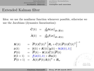 introduction    problem formulation
                deterministic observer   solution
                   stochastic observer   examples and exercises


Extended Kalman ﬁlter

Idea: we use the nonlinear function whenever possible, otherwise we
use the Jacobians (dynamics linearization):

                        ˆ
                        C(k) =        ∂
                                     ∂ x h(x)    x=x(k)
                        ˆ
                        A(k) =        ∂
                                     ∂ x f (x)   x=x(k)
                                                   ˆ

                                                                  −1
        K(k)               ˆ          ˆ        ˆ
                    = P (k)C(k)T Rv + C(k)P (k)C(k)T
        ˆ
        x(k)        =    x(k) + K(k) [y(k) − h(x(k), k)]
        P (k)       =                   ˆ
                         P (k) − K(k)C(k)P (k)
        x(k + 1)    =    f (ˆ (k), k) + Bu(k)
                            x
        P (k + 1)   =    ˆ            ˆ
                         A(k)P (k)A(k)T + Rw


                    Gianluca Antonelli   Evry, 27-29 march 2013
 