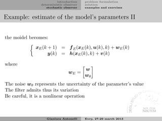 introduction    problem formulation
                deterministic observer   solution
                   stochastic observer   examples and exercises


Example: estimate of the model’s parameters II


the moidel becomes:

              xE (k + 1) = f E (xE (k), u(k), k) + wE (k)
                    y(k) = h(xE (k), k) + v(k)

where
                                         w
                                wE =
                                         wθ
The noise wθ represents the uncertainty of the parameter’s value
The ﬁlter admits thus its variation
Be careful, it is a nonlinear operation



                   Gianluca Antonelli    Evry, 27-29 march 2013
 
