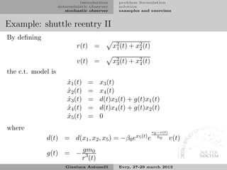 introduction      problem formulation
                    deterministic observer     solution
                       stochastic observer     examples and exercises


Example: shuttle reentry II
By deﬁning
                            r(t) =           x2 (t) + x2 (t)
                                              1
                                                       2


                            v(t) =           x2 (t) + x4 (t)
                                              3
                                                       2

the c.t. model is
                        x1 (t)
                        ˙        =    x3 (t)
                        x2 (t)
                        ˙        =    x4 (t)
                        x3 (t)
                        ˙        =    d(t)x3 (t) + g(t)x1 (t)
                        x4 (t)
                        ˙        =    d(t)x4 (t) + g(t)x2 (t)
                        x5 (t)
                        ˙        =    0
where
                                                               r0 −r(t)
             d(t) = d(x1 , x2 , x5 ) = −β0 ex5 (t) e              h0
                                                                          v(t)

             g(t) = − gm0
                      r 3 (t)
                       Gianluca Antonelli      Evry, 27-29 march 2013
 