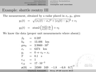 introduction     problem formulation
                 deterministic observer    solution
                    stochastic observer    examples and exercises


Example: shuttle reentry III
The measurement, obtained by a radar placed in xr , yr , gives
            y1 (t) =        (x1 (t) − xr )2 + (x2 (t) − yr )2 + v1
                                   x2 (t)−yr
            y2 (t) = atan2         x1 (t)−xr   + v2
We know the data (proper unit measurmenets where absent):
              β0      =    0.597
              h0      =    13.406 km
              gm0     =    3.9860 · 105
              xr      =    6374 km
              yr      =    0 ⇒ r0 = xr
              T       =    0.1 s
              rv1     =    1
              rv2     =    17 · 10−3
                                                                    T
              x(0)    =     6500 349 −1.8 −6.8 0.7
                     Gianluca Antonelli    Evry, 27-29 march 2013
 