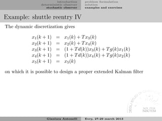 introduction    problem formulation
                deterministic observer   solution
                   stochastic observer   examples and exercises


Example: shuttle reentry IV
The dynamic discretization gives

            x1 (k + 1)   =    x1 (k) + T x3 (k)
            x2 (k + 1)   =    x2 (k) + T x4 (k)
            x3 (k + 1)   =    (1 + T d(k))x3 (k) + T g(k)x1 (k)
            x4 (k + 1)   =    (1 + T d(k))x4 (k) + T g(k)x2 (k)
            x5 (k + 1)   =    x5 (k)

on which it is possible to design a proper extended Kalman ﬁlter




                   Gianluca Antonelli    Evry, 27-29 march 2013
 