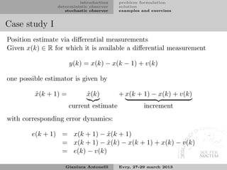 introduction    problem formulation
                 deterministic observer   solution
                    stochastic observer   examples and exercises


Case study I
Position estimate via diﬀerential measurements
Given x(k) ∈ R for which it is available a diﬀerential measurement

                      y(k) = x(k) − x(k − 1) + v(k)

one possible estimator is given by

         x(k + 1) =
         ˆ                   x(k)
                             ˆ            + x(k + 1) − x(k) + v(k)
                      current estimate              increment
with corresponding error dynamics:

        e(k + 1) = x(k + 1) − x(k + 1)
                               ˆ
                 = x(k + 1) − x(k) − x(k + 1) + x(k) − v(k)
                               ˆ
                 = e(k) − v(k)

                    Gianluca Antonelli    Evry, 27-29 march 2013
 