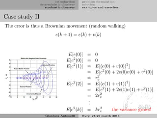 introduction    problem formulation
                deterministic observer   solution
                   stochastic observer   examples and exercises


Case study II
The error is thus a Brownian movement (random walking)
                         e(k + 1) = e(k) + v(k)



                                 E[e(0)] = 0
                                E[e2 (0)] = 0
                                E[e2 (1)] = E[(e(0) + v(0))2 ]
                                          = E[e2 (0) + 2e(0)v(0) + v 2 (0)]
                                             2
                                          = rv
                                E[e (2)] = E[(e(1) + v(1))2 ]
                                   2

                                          = E[e2 (1) + 2e(1)v(1) + v 2 (1)]
                                               2
                                          = 2rv
                                          .
                                          .
                                          .
                                E[e2 (k)] = krv
                                              2
                                                          the variance grows!
                   Gianluca Antonelli    Evry, 27-29 march 2013
 