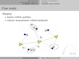 introduction    problem formulation
               deterministic observer   solution
                  stochastic observer   examples and exercises


Case study
Mapping
   known vehicle position
   relative measurement vehicle-landmark




                  Gianluca Antonelli    Evry, 27-29 march 2013
 