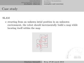 introduction    problem formulation
              deterministic observer   solution
                 stochastic observer   examples and exercises


Case study

SLAM
   strarting from an unkown intial position in an unknown
   environment, the robot should incrementally build a map while
   locating itself within the map




                 Gianluca Antonelli    Evry, 27-29 march 2013
 
