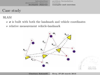 introduction    problem formulation
                deterministic observer   solution
                   stochastic observer   examples and exercises


Case study
SLAM
   x is built with both the landmark and vehicle coordinates
   relative measurement vehicle-landmark




                   Gianluca Antonelli    Evry, 27-29 march 2013
 