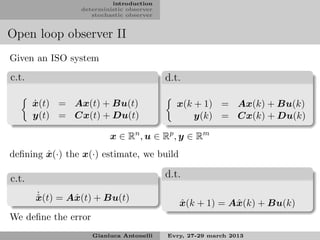 introduction
                 deterministic observer
                    stochastic observer


Open loop observer II
Given an ISO system

c.t.                                      d.t.

       ˙
       x(t) = Ax(t) + Bu(t)                  x(k + 1) = Ax(k) + Bu(k)
       y(t) = Cx(t) + Du(t)                      y(k) = Cx(k) + Du(k)

                          x ∈ Rn , u ∈ Rp , y ∈ Rm
        ˆ
deﬁning x(·) the x(·) estimate, we build

c.t.                                      d.t.
       ˙
       x(t) = Aˆ (t) + Bu(t)
       ˆ       x
                                             ˆ
                                             x(k + 1) = Aˆ (k) + Bu(k)
                                                         x
We deﬁne the error
                     Gianluca Antonelli   Evry, 27-29 march 2013
 