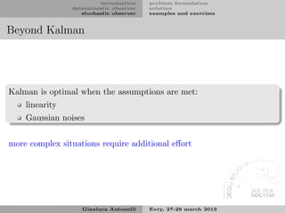 introduction    problem formulation
                deterministic observer   solution
                   stochastic observer   examples and exercises


Beyond Kalman




Kalman is optimal when the assumptions are met:
    linearity
    Gaussian noises


more complex situations require additional eﬀort




                   Gianluca Antonelli    Evry, 27-29 march 2013
 