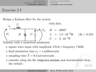 introduction    problem formulation
                deterministic observer   solution
                   stochastic observer   examples and exercises


Exercise 2 I

Design a Kalman ﬁlter for the system
          L                        with data
    iL
                         iC Vu      R = 680Ω
  Vi        R       C               L = 1.5 · 10−3 H              (Rl = 0.4Ω)
                                                        −9
                                    C = 5 · 10               F
Validate with a numerical simulation
    square wave input with amplitude 3 Volt e frequency 7 KHz
    ﬁnal simulation time tf = 1 milliseconds
    sampling time T = 0.4 microseconds
    consider using the ﬁle template kalman.sce downloadable from
    the website

                   Gianluca Antonelli    Evry, 27-29 march 2013
 
