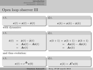 introduction
                  deterministic observer
                     stochastic observer


Open loop observer III

c.t.                                       d.t.
                      ˆ
        e(t) = x(t) − x(t)                                       ˆ
                                                   e(k) = x(k) − x(k)
with dynamics:
c.t.                                       d.t.

       ˙      ˙      ˙
       e(t) = x(t) − x(t)
                     ˆ                                            ˆ
                                            e(k + 1) = x(k + 1) − x(k + 1)
            = Ax(t) − Aˆ (t)
                         x                            = Ax(k) − Aˆ (k)
                                                                    x
            = Ae(t)                                   = Ae(k)
and thus evolution:
c.t.                                       d.t.
           e(t) = eAt e(0)                            e(k) = Ak e(0)
                      Gianluca Antonelli   Evry, 27-29 march 2013
 