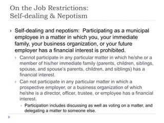 On the Job Restrictions:
Self-dealing & Nepotism
 Self-dealing and nepotism: Participating as a municipal
employee in a matter in which you, your immediate
family, your business organization, or your future
employer has a financial interest is prohibited.
 Cannot participate in any particular matter in which he/she or a
member of his/her immediate family (parents, children, siblings,
spouse, and spouse’s parents, children, and siblings) has a
financial interest.
 Can not participate in any particular matter in which a
prospective employer, or a business organization of which
he/she is a director, officer, trustee, or employee has a financial
interest.
 Participation includes discussing as well as voting on a matter, and
delegating a matter to someone else.
 